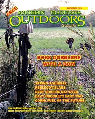 1 SOUTHERN TRADITIONS OUTDOORS | MARCH - APRIL 2019
MARCH/APRIL 2019
www.southerntraditionsoutdoors.com
Please tell our advertisers you saw their ad in southern traditions outdoors magazine!
SPRING SQUIRREL
REELFOOT SLABS
BEST CRAPPIE DAY EVER
DAVY CROCKETT PART TWO
CORN: FUEL OF THE FUTURE
BOSS GOBBLERS
WITH A BOW
FREE
 