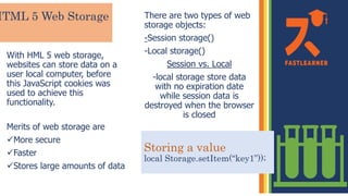 HTML 5 Web Storage
With HML 5 web storage,
websites can store data on a
user local computer, before
this JavaScript cookies was
used to achieve this
functionality.
Merits of web storage are
More secure
Faster
Stores large amounts of data
There are two types of web
storage objects:
-Session storage()
-Local storage()
Session vs. Local
-local storage store data
with no expiration date
while session data is
destroyed when the browser
is closed
Storing a value
local Storage.setItem(“key1”));
 