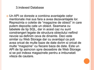 3.Indexed Database

   Un API ce doreste a combina avantajele celor
    mentionate mai sus fara a avea dezavantajele lor.
    Reprezinta o coletie de “magazine de obiect” in care
    putem depozita cate un obiect. Seamana cu
    tabelele de tip SQL, dar in acest caz nu sunt
    constrangeri legate de structura obiectului nefiind
    nevoie sa definim ceva de dinainte. Deci este
    similar cu Web Storage dar cu avantajul ca poti
    avea oricat de multe baze de date dorim si oricat de
    multe “magazine” cu fiecare baza de date. Este un
    API de tip asincron spre deosebire de Web Storage
    si se pot indexa magazinele pentru a imbunatati
    viteza de cautare.
 