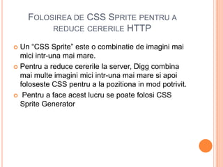 FOLOSIREA DE CSS SPRITE PENTRU A
         REDUCE CERERILE HTTP

 Un “CSS Sprite” este o combinatie de imagini mai
  mici intr-una mai mare.
 Pentru a reduce cererile la server, Digg combina
  mai multe imagini mici intr-una mai mare si apoi
  foloseste CSS pentru a la pozitiona in mod potrivit.
 Pentru a face acest lucru se poate folosi CSS
  Sprite Generator
 
