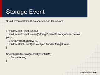 Storage Event
//Fired when performing an operation on the storage


if (window.addEventListener) {
    window.addEventListener("storage", handleStorageEvent, false);
} else {
    // for IE versions below IE9
    window.attachEvent("onstorage", handleStorageEvent);
};

function handleStorageEvent(eventData) {
  // Do something
}



                                                                 ©Inbal Geffen 2012
 