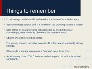 Things to remember
• Local storage persists until it is deleted or the browser’s cache is cleared.

• Session storage persists until it is deleted or the browsing context is closed.

• Data stored by one browser is not accessible by another browser.
  For example, data stored by Chrome is not seen by Firefox.

• Objects should be stored as strings.

• For security reasons, sensitive data should not be stored, especially in local
  storage.

• Changes to a storage area cause a “storage” event to be fired.

• As with many other HTML5 features, web storage is not yet implemented
  consistently.


                                                                       ©Inbal Geffen 2012
 