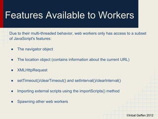 Features Available to Workers
Due to their multi-threaded behavior, web workers only has access to a subset
of JavaScript's features:

 ●   The navigator object

 ●   The location object (contains information about the current URL)

 ●   XMLHttpRequest

 ●   setTimeout()/clearTimeout() and setInterval()/clearInterval()

 ●   Importing external scripts using the importScripts() method

 ●   Spawning other web workers


                                                                     ©Inbal Geffen 2012
 