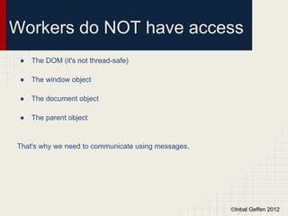 Workers do NOT have access
 ●   The DOM (it's not thread-safe)

 ●   The window object

 ●   The document object

 ●   The parent object


That's why we need to communicate using messages.




                                                    ©Inbal Geffen 2012
 