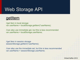 Web Storage API
getItem
//get Item in local storage
var userName = localStorage.getItem("userName);

//can also use immediate get, but this is less recommended
var userName = localStorage.userName;



//get Item in session storage
sessionStorage.getItem("userName);

//can also use the immediate set, but this is less recommended
var userName = sessionStorage.userName;


                                                                 ©Inbal Geffen 2012
 
