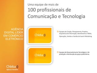 Uma equipe de mais de 100 profissionais de Comunicação e TecnologiaAGÊNCIA DIGITAL LÍDER EM COMÉRCIO ELETRÔNICOEquipes de Criação, Planejamento, Projetos, Arquitetura de Informação, Atendimento e Mídia, Operações, Vendas e Gestão de Search Marketing.Equipes de Desenvolvimento Tecnológico e de produção e distribuição de peças publicitárias.
