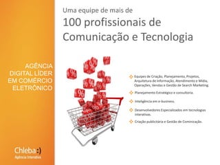 Uma equipe de mais de 100 profissionais de Comunicação e TecnologiaAGÊNCIA DIGITAL LÍDER EM COMÉRCIO ELETRÔNICOEquipes de Criação, Planejamento, Projetos, Arquitetura de Informação, Atendimento e Mídia, Operações, Vendas e Gestão de Search Marketing.Planejamento Estratégico e consultoria.Inteligência em e-business.Desenvolvedores Especializados em tecnologias interativas.Criação publicitária e Gestão de Cominicação.
