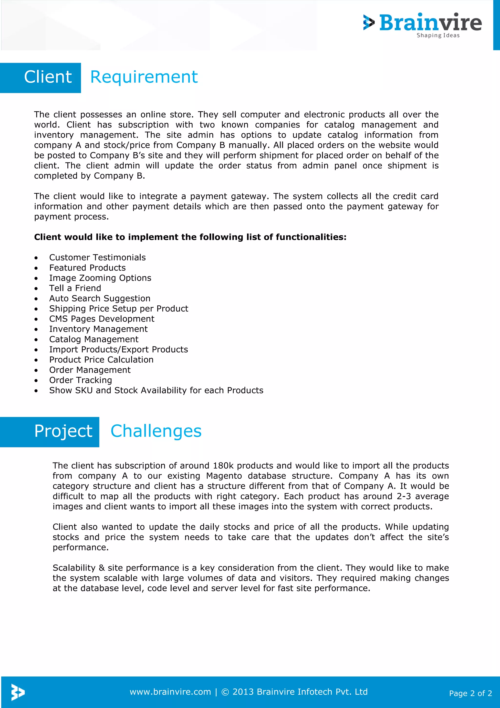 www.brainvire.com | © 2013 Brainvire Infotech Pvt. Ltd Page 2 of 2
The client possesses an online store. They sell computer and electronic products all over the
world. Client has subscription with two known companies for catalog management and
inventory management. The site admin has options to update catalog information from
company A and stock/price from Company B manually. All placed orders on the website would
be posted to Company B’s site and they will perform shipment for placed order on behalf of the
client. The client admin will update the order status from admin panel once shipment is
completed by Company B.
The client would like to integrate a payment gateway. The system collects all the credit card
information and other payment details which are then passed onto the payment gateway for
payment process.
Client would like to implement the following list of functionalities:
• Customer Testimonials
• Featured Products
• Image Zooming Options
• Tell a Friend
• Auto Search Suggestion
• Shipping Price Setup per Product
• CMS Pages Development
• Inventory Management
• Catalog Management
• Import Products/Export Products
• Product Price Calculation
• Order Management
• Order Tracking
• Show SKU and Stock Availability for each Products
Client Requirement
Project Challenges
The client has subscription of around 180k products and would like to import all the products
from company A to our existing Magento database structure. Company A has its own
category structure and client has a structure different from that of Company A. It would be
difficult to map all the products with right category. Each product has around 2-3 average
images and client wants to import all these images into the system with correct products.
Client also wanted to update the daily stocks and price of all the products. While updating
stocks and price the system needs to take care that the updates don’t affect the site’s
performance.
Scalability & site performance is a key consideration from the client. They would like to make
the system scalable with large volumes of data and visitors. They required making changes
at the database level, code level and server level for fast site performance.
 