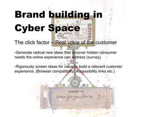 Brand building in  Cyber Space   The click factor – Real voice of the customer -Generate radical new ideas that uncover hidden consumer needs the online experience can address (survey) -Rigorously screen ideas for value to build a relevant customer experience. (Browser compatibility, Accessibility links etc.) 