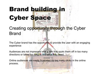 Brand building in  Cyber Space   Creating opportunity through the Cyber Brand The Cyber brand has the opportunity to provide the user with an engaging experience Audiences are not impressed with a site that spurs them off in too many directions or takes too long to find what they need.  Online audiences are easily frustrated by too many clicks in the online process.  