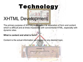 Technology XHTML Development The primary purpose of XHTML development is separation of form and content which is difficult and at times impossible with conventional HTML, especially with dynamic sites.  What is content and what is form? Content is the actual information we display on any desired topic.  
