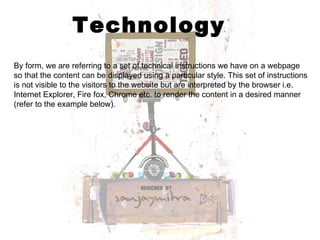 Technology By form, we are referring to a set of technical instructions we have on a webpage so that the content can be displayed using a particular style. This set of instructions is not visible to the visitors to the website but are interpreted by the browser i.e. Internet Explorer, Fire fox, Chrome etc. to render the content in a desired manner (refer to the example below). 