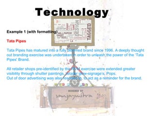 Technology Example 1 (with formatting) Tata Pipes Tata Pipes has matured into a fully bloomed brand since 1996. A deeply thought out branding exercise was undertaken in order to unleash the power of the ‘Tata Pipes' Brand. All retailer shops pre-identified by the RVM exercise were extended greater visibility through shutter paintings, retailer glow-signage’s, Pops.   Out of door advertising was also resorted to, to act as a reminder for the brand.   