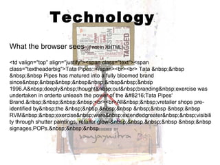 Technology What the browser sees  (if not in XHTML) <td valign="top" align="justify"><span class="text"><span class="textheaderbig">Tata Pipes::</span><br><br> Tata &nbsp;&nbsp &nbsp;&nbsp Pipes has matured into a fully bloomed brand since&nbsp;&nbsp&nbsp;&nbsp&nbsp;&nbsp&nbsp;&nbsp 1996.A&nbsp;deeply&nbsp;thought&nbsp;out&nbsp;branding&nbsp;exercise was undertaken in orderto unleash the power of the ‘Tata Pipes' Brand.&nbsp;&nbsp;&nbsp;&nbsp;<br><br>All&nbsp;&nbsp;vretailer shops pre-identified by&nbsp;the &nbsp;&nbsp &nbsp;&nbsp &nbsp;&nbsp &nbsp;&nbsp RVM&nbsp;&nbsp;exercise&nbsp;were&nbsp;extendedgreater&nbsp;&nbsp;visibility through shutter paintings, retailer glow-&nbsp;&nbsp &nbsp;&nbsp &nbsp;&nbsp signages,POPs.&nbsp;&nbsp;&nbsp 