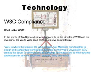 Technology W3C Compliance What is the W3C? In the words of Tim Berners-Lee who happens to be the director of W3C and the inventor of the World Wide Web or internet as we know it today; “ W3C is where the future of the Web is made. Our Members work together to design and standardize technologies that build on the Web’s universality. W3C creates the power to communicate, to exchange information and to write dynamic applications for anyone, anywhere, anytime, using any device.” 
