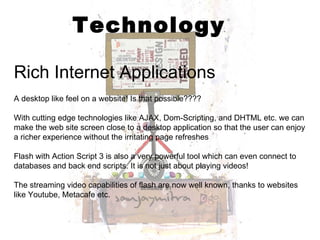 Technology Rich Internet Applications   A desktop like feel on a website! Is that possible???? With cutting edge technologies like AJAX, Dom-Scripting, and DHTML etc. we can make the web site screen close to a desktop application so that the user can enjoy a richer experience without the irritating page refreshes Flash with Action Script 3 is also a very powerful tool which can even connect to databases and back end scripts. It is not just about playing videos! The streaming video capabilities of flash are now well known, thanks to websites like Youtube, Metacafe etc. 
