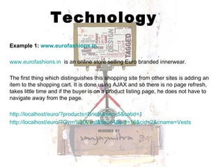 Technology Example 1:  www.eurofashions.in www.eurofashions.in   is an online store selling Euro branded innerwear.  The first thing which distinguishes this shopping site from other sites is adding an item to the shopping cart. It is done using AJAX and so there is no page refresh, takes little time and if the buyer is on a product listing page, he does not have to navigate away from the page. http://localhost/euro/?products=Briefs&sec=5&catid=1 http://localhost/euro/?Gym%20Vest&sec=4&pid=16&cid=2&cname=Vests 