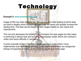 Technology Example 2:  www.primoestates.com   Usage of RIA has other benefits too. We can prevent initial loading of all the data we want to display which could make the pages too heavy and greatly increase the loading time. The data can be loaded at later stages based on user inputs and requirements. This not only decreases the loading time of content rich web pages but also helps in achieving a cleaner look and avoiding unnecessary clutter which can confuse a visitor and cause difficulty in navigation. A prime example of this is the Primo estates property portal where I have implemented such technology primarily in the pages where there are categorical listings of properties and also on the property details and home page.  