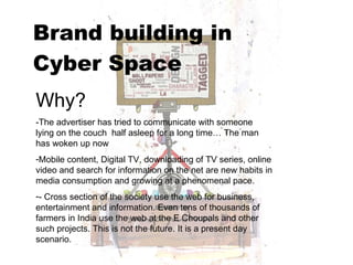 Brand building in  Cyber Space   Why? -The advertiser has tried to communicate with someone lying on the couch  half asleep for a long time… The man has woken up now Mobile content, Digital TV, downloading of TV series, online video and search for information on the net are new habits in media consumption and growing at a phenomenal pace. - Cross section of the society use the web for business, entertainment and information. Even tens of thousands of farmers in India use the web at the E Choupals and other such projects. This is not the future. It is a present day scenario. 
