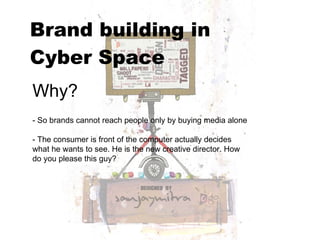 Brand building in  Cyber Space   Why? - So brands cannot reach people only by buying media alone - The consumer is front of the computer actually decides what he wants to see. He is the new creative director. How do you please this guy? 