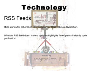 Technology RSS Feeds RSS stands for either Rich Site Summary or Really Simple Sydication.  What an RSS feed does, is send updates/highlights to recipients instantly upon publication.  