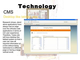 Technology CMS Desktop like tabbed view Research shows, stand alone applications have always had an edge over the orthodox web applications in terms of rich user experience. Therefore, Tubes site will have desktop like tabbed system so that a user can view all required information at a time without being redirected to a different page or having a large vertical scroll. 