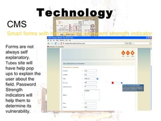 Technology CMS Smart forms with help tips and password strength indicator Forms are not always self explanatory.  Tubes  site will have help pop ups to explain the user about the field. Password Strength indicators will help them to determine its vulnerability. 