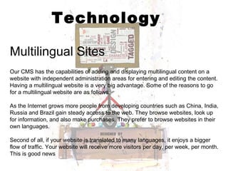 Technology Multilingual Sites Our CMS has the capabilities of adding and displaying multilingual content on a website with independent administration areas for entering and editing the content. Having a multilingual website is a very big advantage. Some of the reasons to go for a multilingual website are as follows: As the Internet grows more people from developing countries such as China, India, Russia and Brazil gain steady access to the web. They browse websites, look up for information, and also make purchases. They prefer to browse websites in their own languages. Second of all, if your website is translated to many languages, it enjoys a bigger flow of traffic. Your website will receive more visitors per day, per week, per month. This is good news 