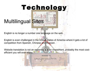 Technology Multilingual Sites English is no longer a number one language on the web.  English is even challenged in the United States of America where it gets a lot of competition from Spanish, Chinese and Russian.  Website translation is not an expense, it is an investment, probably the most cost-efficient you will ever make. 