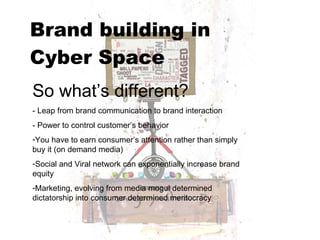 Brand building in  Cyber Space   So what’s different? - Leap from brand communication to brand interaction  - Power to control customer’s behavior You have to earn consumer’s attention rather than simply buy it (on demand media) Social and Viral network can exponentially increase brand equity Marketing, evolving from media mogul determined dictatorship into consumer determined meritocracy 