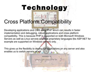 Technology Cross Platform Compatibility Developing applications and CMS using PHP which can results in faster implementation and debugging, robust applications and cross platform compatibility. This is because PHP is supported on both Microsoft Windows Servers as well as Linux servers whereas proprietary languages like ASP.NET for example are supported on Windows servers only.  This gives us the flexibility to deploy our applications on any server and also enables us to switch servers at will.  