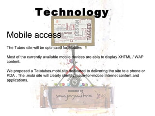 Technology Mobile access The Tubes site will be optimized for Mobiles Most of the currently available mobile devices are able to display XHTML / WAP content.  We proposed a Tatatubes.mobi site dedicated to delivering the site to a phone or PDA . The .mobi site will clearly identify made-for-mobile Internet content and applications. 