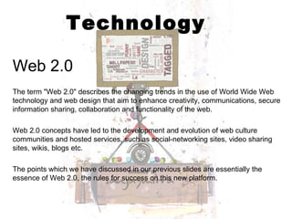Technology Web 2.0 The term "Web 2.0" describes the changing trends in the use of World Wide Web technology and web design that aim to enhance creativity, communications, secure information sharing, collaboration and functionality of the web.  Web 2.0 concepts have led to the development and evolution of web culture communities and hosted services, such as social-networking sites, video sharing sites, wikis, blogs etc.  The points which we have discussed in our previous slides are essentially the essence of Web 2.0, the rules for success on this new platform. 