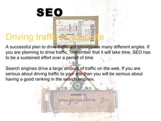 SEO Driving traffic to your site A successful plan to drive traffic will encompass many different angles. If you are planning to drive traffic,  remember that it will take time. SEO has to be a sustained effort over a period of time Search engines drive a large amount of traffic on the web. If you are serious about driving traffic to your site then you will be serious about having a good ranking in the search engines. 