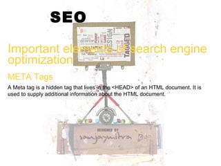 SEO Important elements of search engine optimization  A Meta tag is a hidden tag that lives in the <HEAD> of an HTML document. It is used to supply additional information about the HTML document. META Tags 
