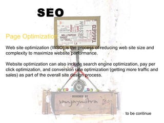 SEO Web site optimization (WSO) is the process of reducing web site size and complexity to maximize website performance.  Website optimization can also include search engine optimization, pay per click optimization, and conversion rate optimization (getting more traffic and sales) as part of the overall site design process.     to be continue Page Optimization 