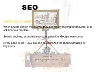SEO When people search the internet they are mostly looking for answers, or a solution to a problem.  Search engines, especially search engines like Google love content Every page in the  Tubes  site can be optimized for specific phrases or keywords.  Building Content 