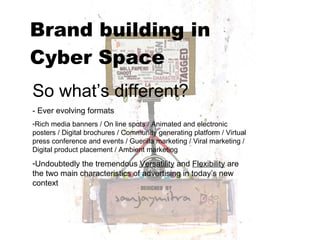 Brand building in  Cyber Space   So what’s different? - Ever evolving formats  Rich media banners / On line spots / Animated and electronic posters / Digital brochures / Community generating platform / Virtual press conference and events / Guerilla marketing / Viral marketing /Digital product placement / Ambient marketing Undoubtedly the tremendous  Versatility  and  Flexibility  are the two main characteristics of advertising in today’s new context 