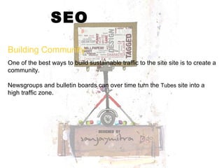 SEO One of the best ways to build sustainable traffic to the site site is to create a community. Newsgroups and bulletin boards can over time turn the  Tubes  site into a high traffic zone. Building Community 