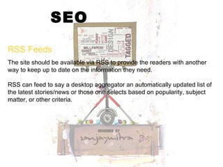 SEO The site should be available via RSS to provide the readers with another way to keep up to date on the information they need.  RSS can feed to say a desktop aggregator an automatically updated list of the latest stories/news or those one selects based on popularity, subject matter, or other criteria. RSS Feeds 