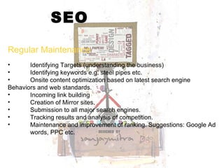 SEO Regular Maintenance Identifying Targets (understanding the business) Identifying keywords e.g. steel pipes etc. Onsite content optimization based on latest search engine  Behaviors and web standards. Incoming link building  Creation of Mirror sites. Submission to all major search engines. Tracking results and analysis of competition. Maintenance and improvement of ranking. Suggestions: Google Ad  words, PPC etc.  