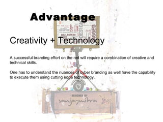 Advantage Creativity + Technology A successful branding effort on the net will require a combination of creative and technical skills. One has to understand the nuances of cyber branding as well have the capability to execute them using cutting edge technology. 