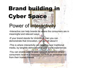 Brand building in  Cyber Space   Power of interactivity Interactive can help brands be where the consumers are in meaningful and relevant ways If your brand stands for innovation then you can demonstrate that innovation, not just tell about it This is where interactivity can leapfrog over traditional media, by tangible demonstration and brand experiences You can enable peer to peer network dynamics where consumers receive a message not from an advertiser but from their trusted friends 