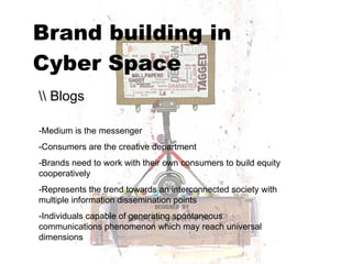 Brand building in  Cyber Space   \\ Blogs -Medium is the messenger -Consumers are the creative department -Brands need to work with their own consumers to build equity cooperatively -Represents the trend towards an interconnected society with multiple information dissemination points  -Individuals capable of generating spontaneous communications phenomenon which may reach universal dimensions 