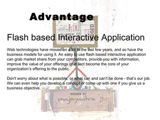 Advantage Flash based Interactive Application Web technologies have moved on a lot in the last few years, and so have the business models for using it. An easy to use flash based interactive application can grab market share from your competitors, provide you with information, improve the value of your offerings or in fact become the core of your organization’s offering to the public. Don't worry about what is possible, or what can and can't be done - that’s our job. We can even help you develop a concept or come up with one if you give us a business objective. 