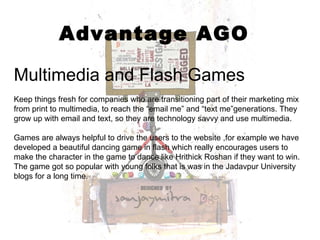 Advantage AGO Multimedia and Flash Games Keep things fresh for companies who are transitioning part of their marketing mix from print to multimedia, to reach the “email me” and “text me”generations. They grow up with email and text, so they are technology savvy and use multimedia.  Games are always helpful to drive the users to the website ,for example we have developed a beautiful dancing game in flash which really encourages users to make the character in the game to dance like Hrithick Roshan if they want to win. The game got so popular with young folks that is was in the Jadavpur University blogs for a long time. 