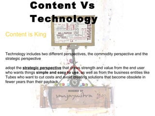 Content Vs Technology Content is King Technology includes two different perspectives, the commodity perspective and the strategic perspective  adopt the  strategic perspective  that draws strength and value from the end user who wants things  simple and easy to use , as well as from the business entities like Tubes who want to cut costs and avoid creating solutions that become obsolete in fewer years than their payback.  