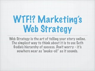 WTF!? Marketing’s
   Web Strategy
Web Strategy is the art of telling your story online.
 The simplest way to think about it is to use Seth
  Godin’s hierarchy of success. Don’t worry - it’s
    nowhere near as “snake-oil” as it sounds.
 