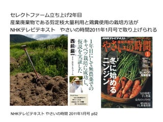 セレクトファーム立ち上げ2年目
産業廃棄物である剪定枝大量利用と鶏糞使用の栽培方法が
NHKテレビテキスト　やさいの時間2011年1月号で取り上げられる
NHKテレビテキスト やさいの時間 2011年1月号 p52
 