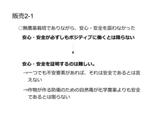 販売戦略2-2
○無農薬栽培でありながら、安心・安全を謳わなかった
作物が作る防衛のための自然毒が化学農薬よりも安全で
あるとは限らない
当農園の野菜を使った際に食中毒が発生した場合、安
心・安全のブランディングが仇となる可能性がある
農薬無使用の安全を謳う価値はないと判断
 